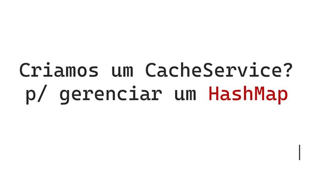 Criamos um CacheService?
p/ gerenciar um HashMap
