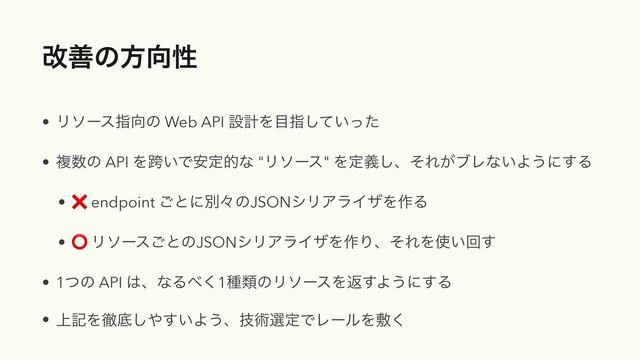 վળͷํ޲ੑ
• Ϧιʔεࢦ޲ͷ Web API ઃܭΛ໨ࢦ͍ͯͬͨ͠


• ෳ਺ͷ API Λލ͍Ͱ҆ఆతͳ "Ϧιʔε" Λఆٛ͠ɺͦΕ͕ϒϨͳ͍Α͏ʹ͢Δ


• ❌ endpoint ͝ͱʹผʑͷJSONγϦΞϥΠβΛ࡞Δ


• ⭕ Ϧιʔε͝ͱͷJSONγϦΞϥΠβΛ࡞ΓɺͦΕΛ࢖͍ճ͢


• 1ͭͷ API ͸ɺͳΔ΂͘1छྨͷϦιʔεΛฦ͢Α͏ʹ͢Δ


• ্هΛపఈ͠΍͍͢Α͏ɺٕज़બఆͰϨʔϧΛෑ͘
