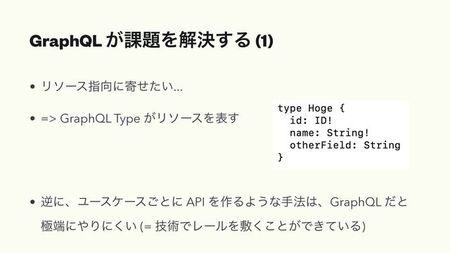 GraphQL ͕՝୊Λղܾ͢Δ (1)
• Ϧιʔεࢦ޲ʹد͍ͤͨ...


• => GraphQL Type ͕ϦιʔεΛද͢


• ٯʹɺϢʔεέʔε͝ͱʹ API Λ࡞ΔΑ͏ͳख๏͸ɺGraphQL ͩͱ
ۃ୺ʹ΍Γʹ͍͘ (= ٕज़ͰϨʔϧΛෑ͘͜ͱ͕Ͱ͖͍ͯΔ)
