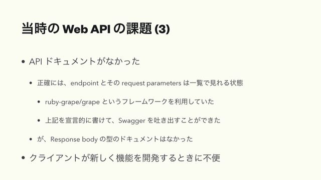 ౰࣌ͷ Web API ͷ՝୊ (3)
• API υΩϡϝϯτ͕ͳ͔ͬͨ


• ਖ਼֬ʹ͸ɺendpoint ͱͦͷ request parameters ͸ҰཡͰݟΕΔঢ়ଶ


• ruby-grape/grape ͱ͍͏ϑϨʔϜϫʔΫΛར༻͍ͯͨ͠


• ্هΛએݴతʹॻ͚ͯɺSwagger Λు͖ग़͢͜ͱ͕Ͱ͖ͨ


• ͕ɺResponse body ͷܕͷυΩϡϝϯτ͸ͳ͔ͬͨ


• ΫϥΠΞϯτ͕৽͘͠ػೳΛ։ൃ͢Δͱ͖ʹෆศ
