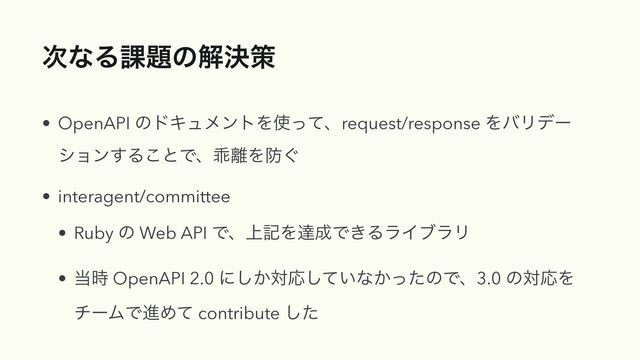 ࣍ͳΔ՝୊ͷղܾࡦ
• OpenAPI ͷυΩϡϝϯτΛ࢖ͬͯɺrequest/response ΛόϦσʔ
γϣϯ͢Δ͜ͱͰɺဃ཭Λ๷͙


• interagent/committee


• Ruby ͷ Web API Ͱɺ্هΛୡ੒Ͱ͖ΔϥΠϒϥϦ


• ౰࣌ OpenAPI 2.0 ʹ͔͠ରԠ͍ͯ͠ͳ͔ͬͨͷͰɺ3.0 ͷରԠΛ
νʔϜͰਐΊͯ contribute ͨ͠
