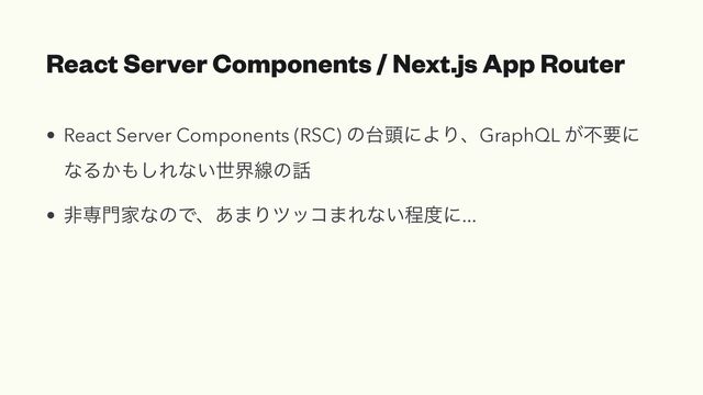 React Server Components / Next.js App Router
• React Server Components (RSC) ͷ୆಄ʹΑΓɺGraphQL ͕ෆཁʹ
ͳΔ͔΋͠Εͳ͍ੈքઢͷ࿩


• ඇઐ໳ՈͳͷͰɺ͋·Γποί·Εͳ͍ఔ౓ʹ...
