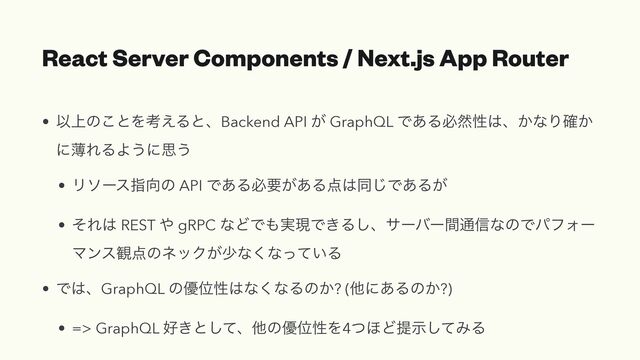 React Server Components / Next.js App Router
• Ҏ্ͷ͜ͱΛߟ͑ΔͱɺBackend API ͕ GraphQL Ͱ͋Δඞવੑ͸ɺ͔ͳΓ͔֬
ʹബΕΔΑ͏ʹࢥ͏


• Ϧιʔεࢦ޲ͷ API Ͱ͋Δඞཁ͕͋Δ఺͸ಉ͡Ͱ͋Δ͕


• ͦΕ͸ REST ΍ gRPC ͳͲͰ΋࣮ݱͰ͖Δ͠ɺαʔόʔؒ௨৴ͳͷͰύϑΥʔ
Ϛϯε؍఺ͷωοΫ͕গͳ͘ͳ͍ͬͯΔ


• Ͱ͸ɺGraphQL ͷ༏Ґੑ͸ͳ͘ͳΔͷ͔? (ଞʹ͋Δͷ͔?)


• => GraphQL ޷͖ͱͯ͠ɺଞͷ༏ҐੑΛ4ͭ΄Ͳఏࣔͯ͠ΈΔ
