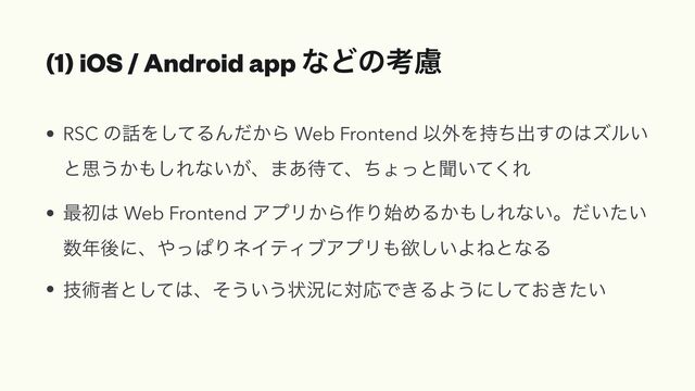 (1) iOS / Android app ͳͲͷߟྀ
• RSC ͷ࿩Λͯ͠ΔΜ͔ͩΒ Web Frontend Ҏ֎Λ࣋ͪग़͢ͷ͸ζϧ͍
ͱࢥ͏͔΋͠Εͳ͍͕ɺ·͋଴ͯɺͪΐͬͱฉ͍ͯ͘Ε


• ࠷ॳ͸ Web Frontend ΞϓϦ͔Β࡞Γ࢝ΊΔ͔΋͠Εͳ͍ɻ͍͍ͩͨ
਺೥ޙʹɺ΍ͬͺΓωΠςΟϒΞϓϦ΋ཉ͍͠ΑͶͱͳΔ


• ٕज़ऀͱͯ͠͸ɺͦ͏͍͏ঢ়گʹରԠͰ͖ΔΑ͏ʹ͓͖͍ͯͨ͠
