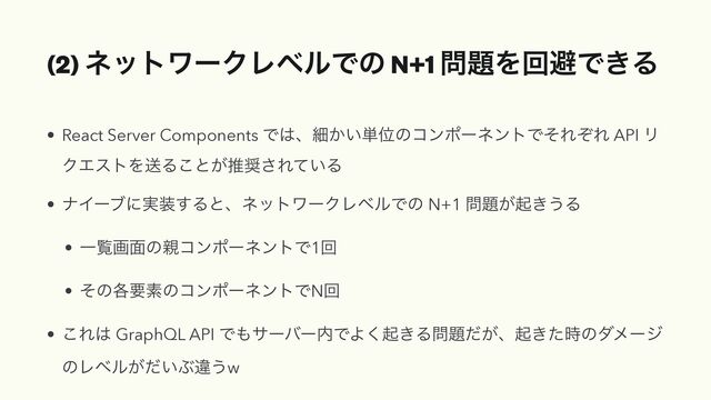 (2) ωοτϫʔΫϨϕϧͰͷ N+1 ໰୊ΛճආͰ͖Δ
• React Server Components Ͱ͸ɺࡉ͔͍୯ҐͷίϯϙʔωϯτͰͦΕͧΕ API Ϧ
ΫΤετΛૹΔ͜ͱ͕ਪ঑͞Ε͍ͯΔ


• φΠʔϒʹ࣮૷͢ΔͱɺωοτϫʔΫϨϕϧͰͷ N+1 ໰୊͕ى͖͏Δ


• Ұཡը໘ͷ਌ίϯϙʔωϯτͰ1ճ


• ͦͷ֤ཁૉͷίϯϙʔωϯτͰNճ


• ͜Ε͸ GraphQL API Ͱ΋αʔόʔ಺ͰΑ͘ى͖Δ໰୊͕ͩɺى͖ͨ࣌ͷμϝʔδ
ͷϨϕϧ͕͍ͩͿҧ͏w
