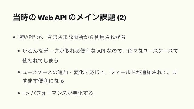 ౰࣌ͷ Web API ͷϝΠϯ՝୊ (2)
• "ਆAPI" ͕ɺ͞·͟·ͳՕॴ͔Βར༻͞Ε͕ͪ


• ͍ΖΜͳσʔλ͕औΕΔศརͳ API ͳͷͰɺ৭ʑͳϢʔεέʔεͰ
࢖ΘΕͯ͠·͏


• Ϣʔεέʔεͷ௥ՃɾมԽʹԠͯ͡ɺϑΟʔϧυ͕௥Ճ͞Εͯɺ·
͢·͢ศརʹͳΔ


• => ύϑΥʔϚϯε͕ѱԽ͢Δ
