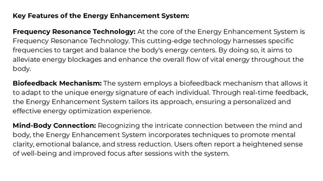 Key Features of the Energy Enhancement System:
Frequency Resonance Technology: At the core of the Energy Enhancement System is
Frequency Resonance Technology. This cutting-edge technology harnesses speciﬁc
frequencies to target and balance the body's energy centers. By doing so, it aims to
alleviate energy blockages and enhance the overall ﬂow of vital energy throughout the
body.
Biofeedback Mechanism: The system employs a biofeedback mechanism that allows it
to adapt to the unique energy signature of each individual. Through real-time feedback,
the Energy Enhancement System tailors its approach, ensuring a personalized and
effective energy optimization experience.
Mind-Body Connection: Recognizing the intricate connection between the mind and
body, the Energy Enhancement System incorporates techniques to promote mental
clarity, emotional balance, and stress reduction. Users often report a heightened sense
of well-being and improved focus after sessions with the system.
