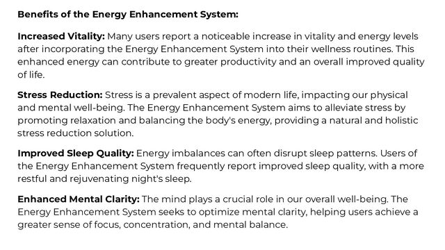 Beneﬁts of the Energy Enhancement System:
Increased Vitality: Many users report a noticeable increase in vitality and energy levels
after incorporating the Energy Enhancement System into their wellness routines. This
enhanced energy can contribute to greater productivity and an overall improved quality
of life.
Stress Reduction: Stress is a prevalent aspect of modern life, impacting our physical
and mental well-being. The Energy Enhancement System aims to alleviate stress by
promoting relaxation and balancing the body's energy, providing a natural and holistic
stress reduction solution.
Improved Sleep Quality: Energy imbalances can often disrupt sleep patterns. Users of
the Energy Enhancement System frequently report improved sleep quality, with a more
restful and rejuvenating night's sleep.
Enhanced Mental Clarity: The mind plays a crucial role in our overall well-being. The
Energy Enhancement System seeks to optimize mental clarity, helping users achieve a
greater sense of focus, concentration, and mental balance.
