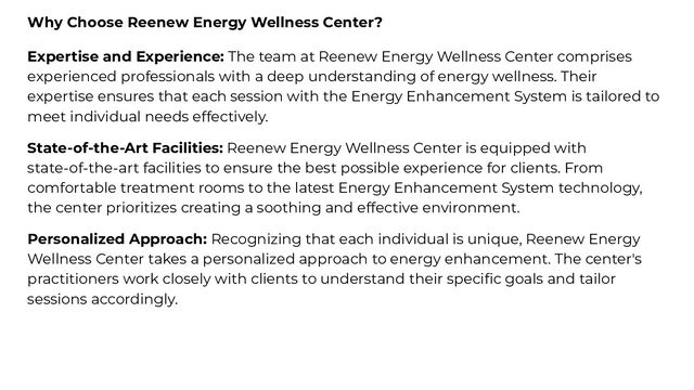 Why Choose Reenew Energy Wellness Center?
Expertise and Experience: The team at Reenew Energy Wellness Center comprises
experienced professionals with a deep understanding of energy wellness. Their
expertise ensures that each session with the Energy Enhancement System is tailored to
meet individual needs effectively.
State-of-the-Art Facilities: Reenew Energy Wellness Center is equipped with
state-of-the-art facilities to ensure the best possible experience for clients. From
comfortable treatment rooms to the latest Energy Enhancement System technology,
the center prioritizes creating a soothing and effective environment.
Personalized Approach: Recognizing that each individual is unique, Reenew Energy
Wellness Center takes a personalized approach to energy enhancement. The center's
practitioners work closely with clients to understand their speciﬁc goals and tailor
sessions accordingly.
