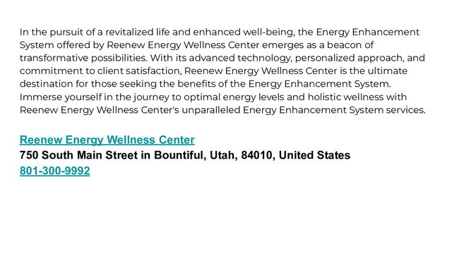 In the pursuit of a revitalized life and enhanced well-being, the Energy Enhancement
System offered by Reenew Energy Wellness Center emerges as a beacon of
transformative possibilities. With its advanced technology, personalized approach, and
commitment to client satisfaction, Reenew Energy Wellness Center is the ultimate
destination for those seeking the beneﬁts of the Energy Enhancement System.
Immerse yourself in the journey to optimal energy levels and holistic wellness with
Reenew Energy Wellness Center's unparalleled Energy Enhancement System services.
Reenew Energy Wellness Center
750 South Main Street in Bountiful, Utah, 84010, United States
801-300-9992
