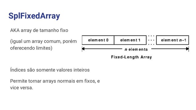 SplFixedArray
AKA array de tamanho fixo
(igual um array comum, porém
oferecendo limites)
Índices são somente valores inteiros
Permite tornar arrays normais em fixos, e
vice versa.
