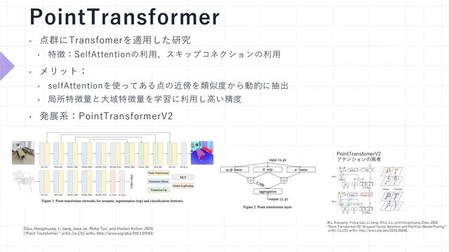 PointTransformer
PointTransfomerV2
アテンションの再考
Zhao, Hengshuang, Li Jiang, Jiaya Jia, Philip Torr, and Vladlen Koltun. 2020.
]“Point Transformer.” arXiv [cs.CV]. arXiv. http://arxiv.org/abs/2012.09164.
• 点群にTransfomerを適⽤した研究
• 特徴：SelfAttentionの利⽤、スキップコネクションの利⽤
• メリット：
• selfAttentionを使ってある点の近傍を類似度から動的に抽出
• 局所特徴量と⼤域特徴量を学習に利⽤し⾼い精度
• 発展系：PointTransformerV2
Wu, Xiaoyang, Yixing Lao, Li Jiang, Xihui Liu, and Hengshuang Zhao. 2022.
“Point Transformer V2: Grouped Vector Attention and Partition-Based Pooling.”
arXiv [cs.CV]. arXiv. http://arxiv.org/abs/2210.05666.
