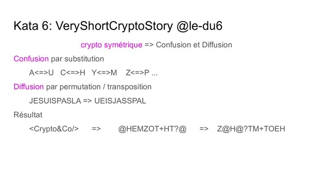 Kata 6: VeryShortCryptoStory @le-du6
crypto symétrique => Confusion et Diffusion
Confusion par substitution
A<=>U C<=>H Y<=>M Z<=>P ...
Diffusion par permutation / transposition
JESUISPASLA => UEISJASSPAL
Résultat
 => @HEMZOT+HT?@ => Z@H@?TM+TOEH
