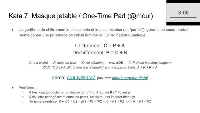 Kata 7: Masque jetable / One-Time Pad (@moul)
● L’algorithme de chiffrement le plus simple et le plus sécurisé (dit “parfait”); garantit un secret parfait
même contre une puissance de calcul illimitée ou un ordinateur quantique
Chiffrement: C = P ⊕ K
Déchiffrement: P = C ⊕ K
C: text chiffré --- P: texte en clair --- K: clé aléatoire --- ⊕ ou XOR --- C, P, K ont la même longueur
XOR: “OU exclusif”, la fonction “s’annule” si on l’applique 2 fois: A ⊕ K ⊕ K = A
demo: crpt.fyi/kata7 (source: github.com/moul/otp)
● Problèmes:
○ K très long (pour chiffrer un disque dur d’1To, il faut un K d’1To aussi
○ K doit être partagé avant entre les partis, en claire (pas internet-friendly)
○ Ne jamais réutiliser K -- C1 ⊕ C2 = (P1 ⊕ K) ⊕ (P2 ⊕ K) ⊕ P1 ⊕ P2 ⊕ K ⊕ K = P1 ⊕ P2
