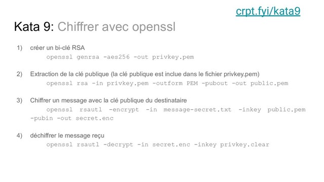 Kata 9: Chiffrer avec openssl
1) créer un bi-clé RSA
openssl genrsa -aes256 -out privkey.pem
2) Extraction de la clé publique (la clé publique est inclue dans le fichier privkey.pem)
openssl rsa -in privkey.pem -outform PEM -pubout -out public.pem
3) Chiffrer un message avec la clé publique du destinataire
openssl rsautl -encrypt -in message-secret.txt -inkey public.pem
-pubin -out secret.enc
4) déchiffrer le message reçu
openssl rsautl -decrypt -in secret.enc -inkey privkey.clear
crpt.fyi/kata9
