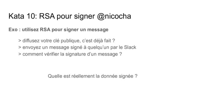 Kata 10: RSA pour signer @nicocha
Exo : utilisez RSA pour signer un message
> diffusez votre clé publique, c’est déjà fait ?
> envoyez un message signé à quelqu’un par le Slack
> comment vérifier la signature d’un message ?
Quelle est réellement la donnée signée ?
