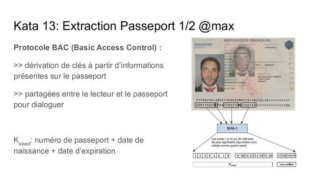 Kata 13: Extraction Passeport 1/2 @max
Protocole BAC (Basic Access Control) :
>> dérivation de clés à partir d’informations
présentes sur le passeport
>> partagées entre le lecteur et le passeport
pour dialoguer
K
seed
: numéro de passeport + date de
naissance + date d’expiration

