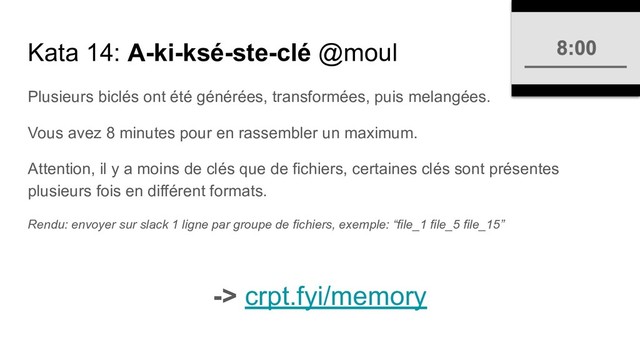 Kata 14: A-ki-ksé-ste-clé @moul
Plusieurs biclés ont été générées, transformées, puis melangées.
Vous avez 8 minutes pour en rassembler un maximum.
Attention, il y a moins de clés que de fichiers, certaines clés sont présentes
plusieurs fois en différent formats.
Rendu: envoyer sur slack 1 ligne par groupe de fichiers, exemple: “file_1 file_5 file_15”
-> crpt.fyi/memory
