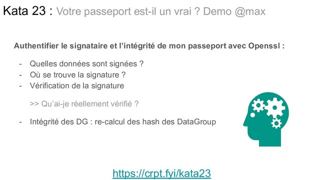 Authentifier le signataire et l’intégrité de mon passeport avec Openssl :
- Quelles données sont signées ?
- Où se trouve la signature ?
- Vérification de la signature
>> Qu’ai-je réellement vérifié ?
- Intégrité des DG : re-calcul des hash des DataGroup
Kata 23 : Votre passeport est-il un vrai ? Demo @max
https://crpt.fyi/kata23
