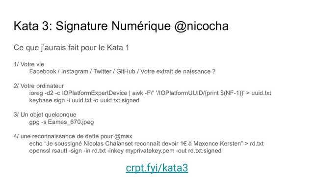 Kata 3: Signature Numérique @nicocha
Ce que j’aurais fait pour le Kata 1
1/ Votre vie
Facebook / Instagram / Twitter / GitHub / Votre extrait de naissance ?
2/ Votre ordinateur
ioreg -d2 -c IOPlatformExpertDevice | awk -F\" '/IOPlatformUUID/{print $(NF-1)}' > uuid.txt
keybase sign -i uuid.txt -o uuid.txt.signed
3/ Un objet quelconque
gpg -s Eames_670.jpeg
4/ une reconnaissance de dette pour @max
echo “Je soussigné Nicolas Chalanset reconnaît devoir 1€ à Maxence Kersten” > rd.txt
openssl rsautl -sign -in rd.txt -inkey myprivatekey.pem -out rd.txt.signed
crpt.fyi/kata3
