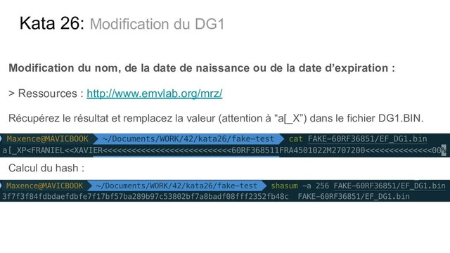 Kata 26: Modification du DG1
Modification du nom, de la date de naissance ou de la date d’expiration :
> Ressources : http://www.emvlab.org/mrz/
Récupérez le résultat et remplacez la valeur (attention à “a[_X”) dans le fichier DG1.BIN.
Calcul du hash :
