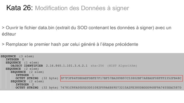 > Ouvrir le fichier data.bin (extrait du SOD contenant les données à signer) avec un
éditeur
> Remplacer le premier hash par celui généré à l’étape précédente
Kata 26: Modification des Données à signer
