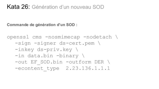 Kata 26: Génération d’un nouveau SOD
Commande de génération d’un SOD :
openssl cms -nosmimecap -nodetach \
-sign -signer ds-cert.pem \
-inkey ds-priv.key \
-in data.bin -binary \
-out EF_SOD.bin -outform DER \
-econtent_type 2.23.136.1.1.1
