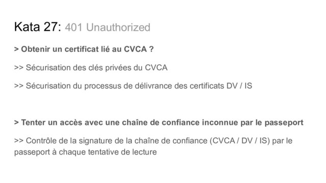 > Obtenir un certificat lié au CVCA ?
>> Sécurisation des clés privées du CVCA
>> Sécurisation du processus de délivrance des certificats DV / IS
> Tenter un accès avec une chaîne de confiance inconnue par le passeport
>> Contrôle de la signature de la chaîne de confiance (CVCA / DV / IS) par le
passeport à chaque tentative de lecture
Kata 27: 401 Unauthorized
