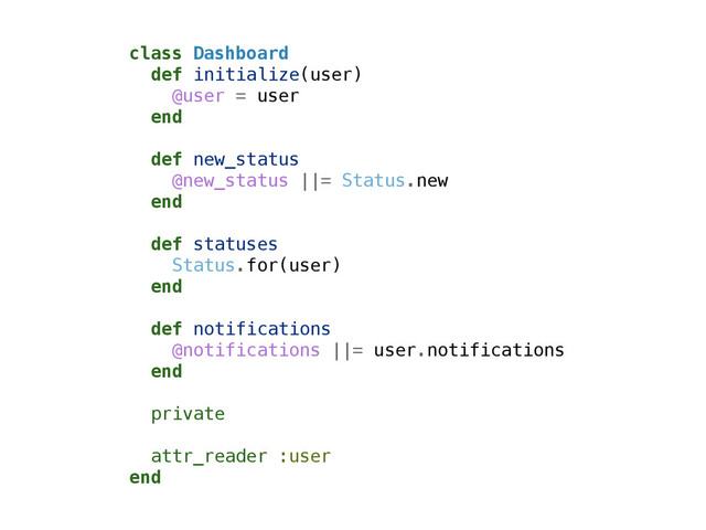 class Dashboard
def initialize(user)
@user = user
end
!
def new_status
@new_status ||= Status.new
end
!
def statuses
Status.for(user)
end
!
def notifications
@notifications ||= user.notifications
end
!
private
!
attr_reader :user
end
