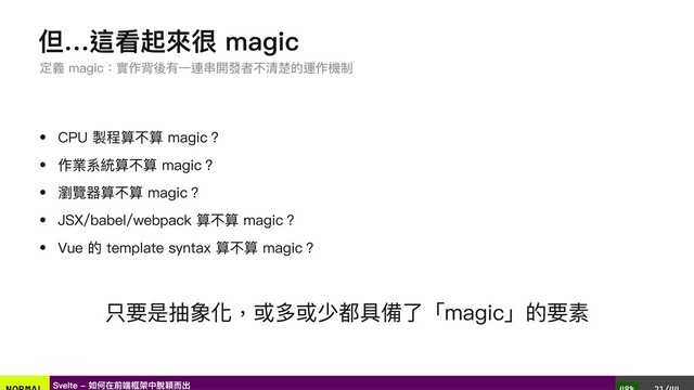 但…這看起來很 magic
CPU 製程算不算 magic？
作業系統算不算 magic？
瀏覽器算不算 magic？
JSX/babel/webpack 算不算 magic？
Vue 的 template syntax 算不算 magic？
只要是抽象化，或多或少都具備了「magic」的要素
定義 magic：實作背後有一連串開發者不清楚的運作機制
Svelte - 如何在前端框架中脫穎而出
