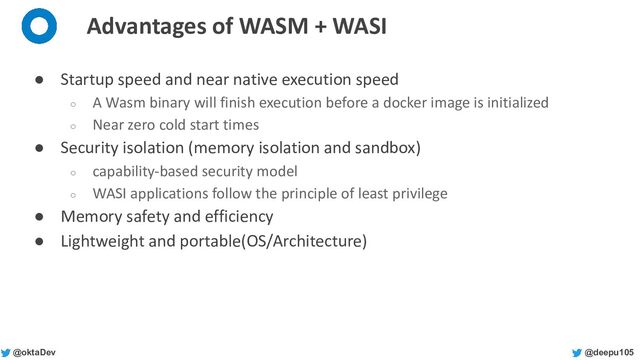 @deepu105
@oktaDev
Advantages of WASM + WASI
● Startup speed and near native execution speed
○ A Wasm binary will finish execution before a docker image is initialized
○ Near zero cold start times
● Security isolation (memory isolation and sandbox)
○ capability-based security model
○ WASI applications follow the principle of least privilege
● Memory safety and efficiency
● Lightweight and portable(OS/Architecture)
