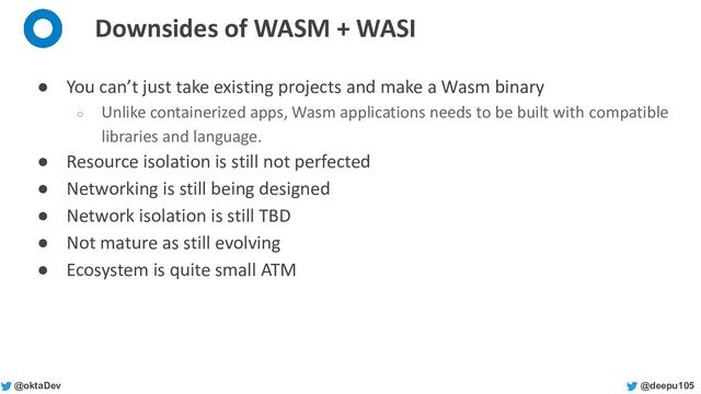 @deepu105
@oktaDev
Downsides of WASM + WASI
● You can’t just take existing projects and make a Wasm binary
○ Unlike containerized apps, Wasm applications needs to be built with compatible
libraries and language.
● Resource isolation is still not perfected
● Networking is still being designed
● Network isolation is still TBD
● Not mature as still evolving
● Ecosystem is quite small ATM
