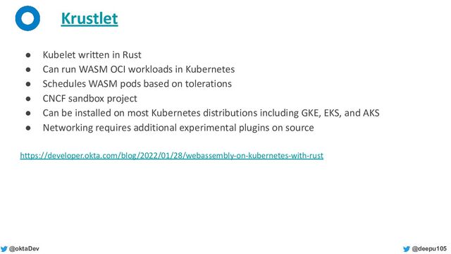 @deepu105
@oktaDev
Krustlet
● Kubelet written in Rust
● Can run WASM OCI workloads in Kubernetes
● Schedules WASM pods based on tolerations
● CNCF sandbox project
● Can be installed on most Kubernetes distributions including GKE, EKS, and AKS
● Networking requires additional experimental plugins on source
https://developer.okta.com/blog/2022/01/28/webassembly-on-kubernetes-with-rust

