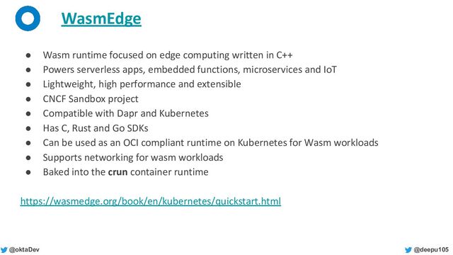 @deepu105
@oktaDev
WasmEdge
● Wasm runtime focused on edge computing written in C++
● Powers serverless apps, embedded functions, microservices and IoT
● Lightweight, high performance and extensible
● CNCF Sandbox project
● Compatible with Dapr and Kubernetes
● Has C, Rust and Go SDKs
● Can be used as an OCI compliant runtime on Kubernetes for Wasm workloads
● Supports networking for wasm workloads
● Baked into the crun container runtime
https://wasmedge.org/book/en/kubernetes/quickstart.html

