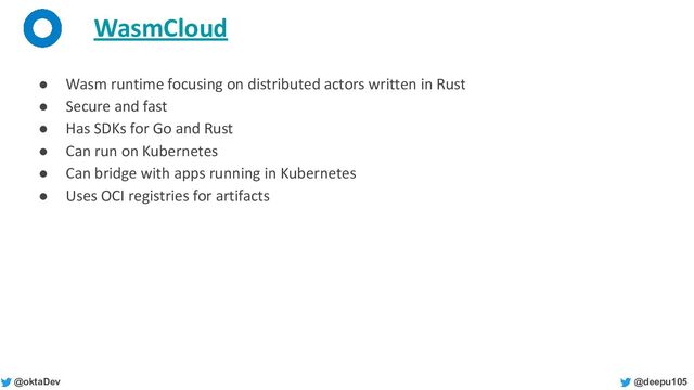 @deepu105
@oktaDev
WasmCloud
● Wasm runtime focusing on distributed actors written in Rust
● Secure and fast
● Has SDKs for Go and Rust
● Can run on Kubernetes
● Can bridge with apps running in Kubernetes
● Uses OCI registries for artifacts
