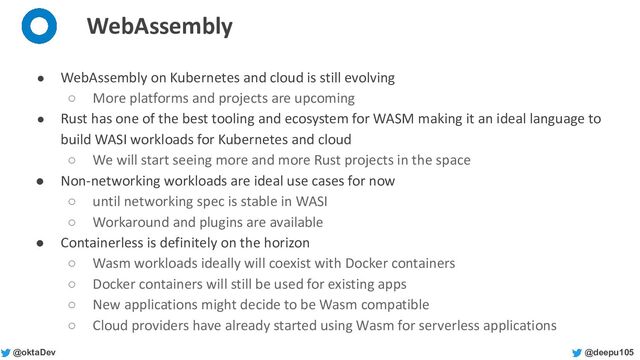 @deepu105
@oktaDev
WebAssembly
● WebAssembly on Kubernetes and cloud is still evolving
○ More platforms and projects are upcoming
● Rust has one of the best tooling and ecosystem for WASM making it an ideal language to
build WASI workloads for Kubernetes and cloud
○ We will start seeing more and more Rust projects in the space
● Non-networking workloads are ideal use cases for now
○ until networking spec is stable in WASI
○ Workaround and plugins are available
● Containerless is definitely on the horizon
○ Wasm workloads ideally will coexist with Docker containers
○ Docker containers will still be used for existing apps
○ New applications might decide to be Wasm compatible
○ Cloud providers have already started using Wasm for serverless applications
