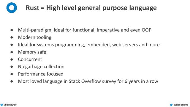 @deepu105
@oktaDev
Rust = High level general purpose language
● Multi-paradigm, ideal for functional, imperative and even OOP
● Modern tooling
● Ideal for systems programming, embedded, web servers and more
● Memory safe
● Concurrent
● No garbage collection
● Performance focused
● Most loved language in Stack Overflow survey for 6 years in a row
