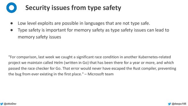 @deepu105
@oktaDev
Security issues from type safety
● Low level exploits are possible in languages that are not type safe.
● Type safety is important for memory safety as type safety issues can lead to
memory safety issues
"For comparison, last week we caught a significant race condition in another Kubernetes-related
project we maintain called Helm (written in Go) that has been there for a year or more, and which
passed the race checker for Go. That error would never have escaped the Rust compiler, preventing
the bug from ever existing in the first place." – Microsoft team
