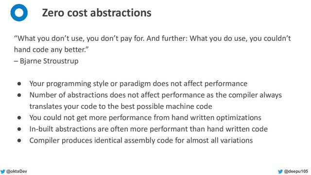 @deepu105
@oktaDev
Zero cost abstractions
“What you don’t use, you don’t pay for. And further: What you do use, you couldn’t
hand code any better.”
– Bjarne Stroustrup
● Your programming style or paradigm does not affect performance
● Number of abstractions does not affect performance as the compiler always
translates your code to the best possible machine code
● You could not get more performance from hand written optimizations
● In-built abstractions are often more performant than hand written code
● Compiler produces identical assembly code for almost all variations
