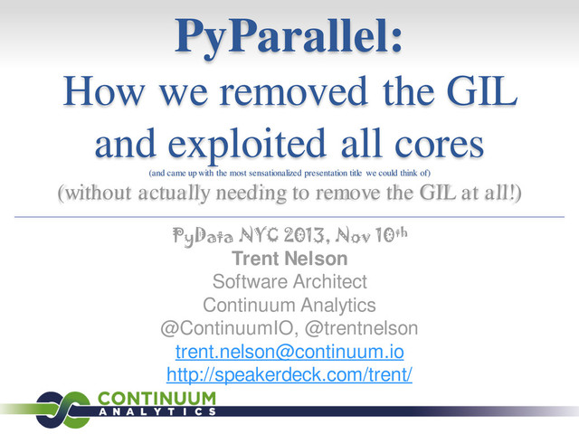 PyParallel:
How we removed the GIL
and exploited all cores
(and came up with the most sensationalized presentation title we could think of)
(without actually needing to remove the GIL at all!)
PyData NYC 2013, Nov 10th
Trent Nelson
Software Architect
Continuum Analytics
@ContinuumIO, @trentnelson
trent.nelson@continuum.io
http://speakerdeck.com/trent/
