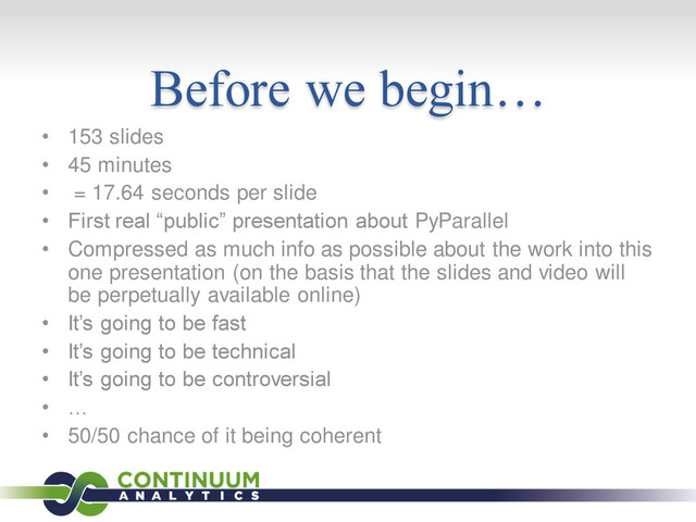 Before we begin…
• 153 slides
• 45 minutes
• = 17.64 seconds per slide
• First real “public” presentation about PyParallel
• Compressed as much info as possible about the work into this
one presentation (on the basis that the slides and video will
be perpetually available online)
• It’s going to be fast
• It’s going to be technical
• It’s going to be controversial
• …
• 50/50 chance of it being coherent
