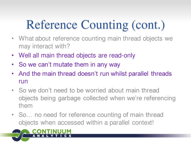 Reference Counting (cont.)
• What about reference counting main thread objects we
may interact with?
• Well all main thread objects are read-only
• So we can’t mutate them in any way
• And the main thread doesn’t run whilst parallel threads
run
• So we don’t need to be worried about main thread
objects being garbage collected when we’re referencing
them
• So… no need for reference counting of main thread
objects when accessed within a parallel context!
