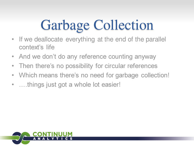 Garbage Collection
• If we deallocate everything at the end of the parallel
context’s life
• And we don’t do any reference counting anyway
• Then there’s no possibility for circular references
• Which means there’s no need for garbage collection!
• ….things just got a whole lot easier!
