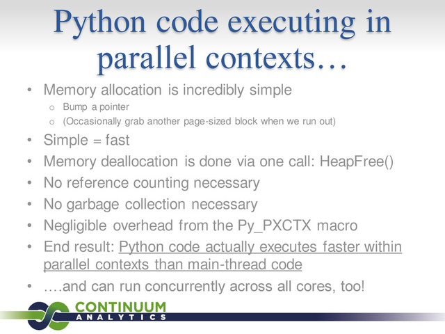 Python code executing in
parallel contexts…
• Memory allocation is incredibly simple
o Bump a pointer
o (Occasionally grab another page-sized block when we run out)
• Simple = fast
• Memory deallocation is done via one call: HeapFree()
• No reference counting necessary
• No garbage collection necessary
• Negligible overhead from the Py_PXCTX macro
• End result: Python code actually executes faster within
parallel contexts than main-thread code
• ….and can run concurrently across all cores, too!
