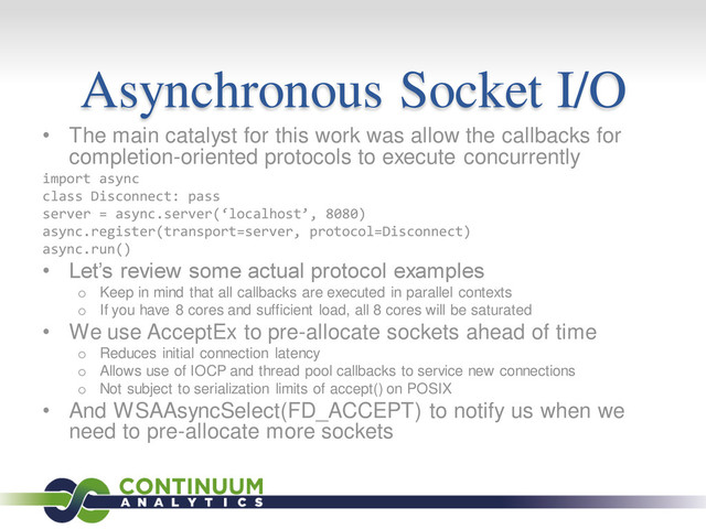 Asynchronous Socket I/O
• The main catalyst for this work was allow the callbacks for
completion-oriented protocols to execute concurrently
import async
class Disconnect: pass
server = async.server(‘localhost’, 8080)
async.register(transport=server, protocol=Disconnect)
async.run()
• Let’s review some actual protocol examples
o Keep in mind that all callbacks are executed in parallel contexts
o If you have 8 cores and sufficient load, all 8 cores will be saturated
• We use AcceptEx to pre-allocate sockets ahead of time
o Reduces initial connection latency
o Allows use of IOCP and thread pool callbacks to service new connections
o Not subject to serialization limits of accept() on POSIX
• And WSAAsyncSelect(FD_ACCEPT) to notify us when we
need to pre-allocate more sockets
