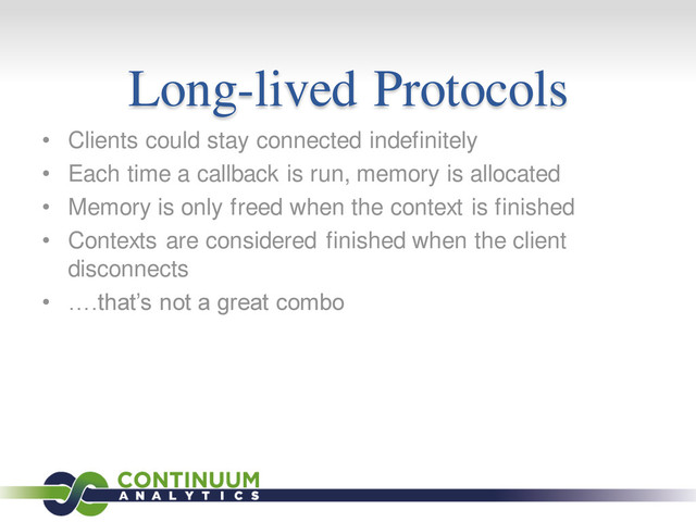 Long-lived Protocols
• Clients could stay connected indefinitely
• Each time a callback is run, memory is allocated
• Memory is only freed when the context is finished
• Contexts are considered finished when the client
disconnects
• ….that’s not a great combo
