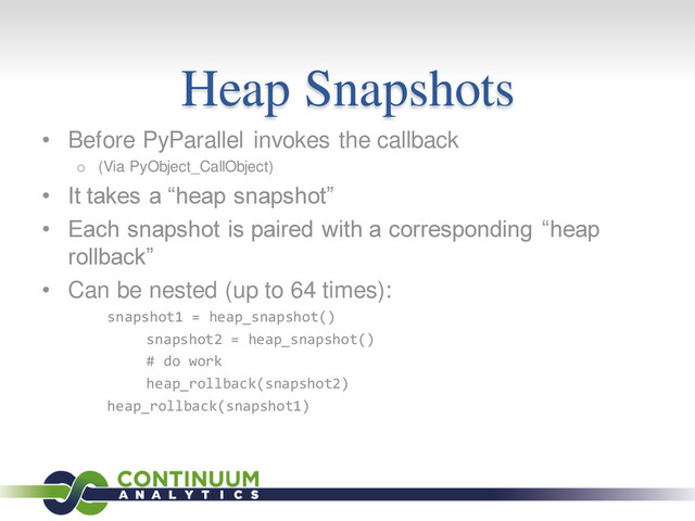Heap Snapshots
• Before PyParallel invokes the callback
o (Via PyObject_CallObject)
• It takes a “heap snapshot”
• Each snapshot is paired with a corresponding “heap
rollback”
• Can be nested (up to 64 times):
snapshot1 = heap_snapshot()
snapshot2 = heap_snapshot()
# do work
heap_rollback(snapshot2)
heap_rollback(snapshot1)
