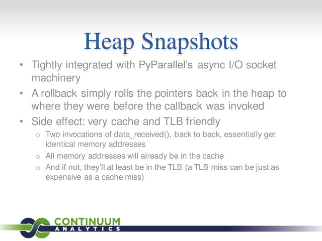 Heap Snapshots
• Tightly integrated with PyParallel’s async I/O socket
machinery
• A rollback simply rolls the pointers back in the heap to
where they were before the callback was invoked
• Side effect: very cache and TLB friendly
o Two invocations of data_received(), back to back, essentially get
identical memory addresses
o All memory addresses will already be in the cache
o And if not, they’ll at least be in the TLB (a TLB miss can be just as
expensive as a cache miss)
