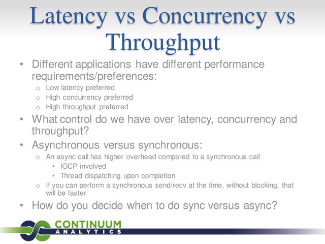 Latency vs Concurrency vs
Throughput
• Different applications have different performance
requirements/preferences:
o Low latency preferred
o High concurrency preferred
o High throughput preferred
• What control do we have over latency, concurrency and
throughput?
• Asynchronous versus synchronous:
o An async call has higher overhead compared to a synchronous call
• IOCP involved
• Thread dispatching upon completion
o If you can perform a synchronous send/recv at the time, without blocking, that
will be faster
• How do you decide when to do sync versus async?
