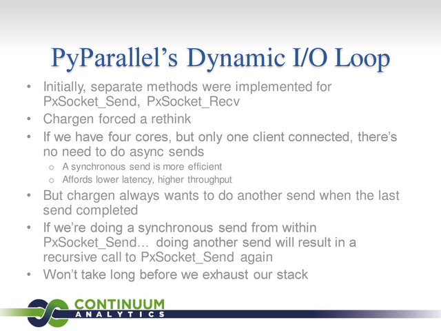PyParallel’s Dynamic I/O Loop
• Initially, separate methods were implemented for
PxSocket_Send, PxSocket_Recv
• Chargen forced a rethink
• If we have four cores, but only one client connected, there’s
no need to do async sends
o A synchronous send is more efficient
o Affords lower latency, higher throughput
• But chargen always wants to do another send when the last
send completed
• If we’re doing a synchronous send from within
PxSocket_Send… doing another send will result in a
recursive call to PxSocket_Send again
• Won’t take long before we exhaust our stack
